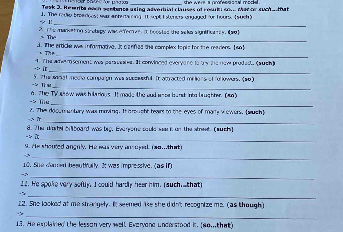 mencer posed for photos _she were a professional model. 
Task 3. Rewrite each sentence using adverbial clauses of result: so... that or such...that 
1. The radio broadcast was entertaining. It kept listeners engaged for hours. (such) 
-> It_ 
2. The marketing strategy was effective. It boosted the sales significantly. (so) 
-> The 
_ 
3. The article was informative. It clarified the complex topic for the readers. (so) 
-> The 
_ 
4. The advertisement was persuasive. It convinced everyone to try the new product. (such) 
It_ 
5. The social media campaign was successful. It attracted millions of followers. (so) 
The 
_ 
6. The TV show was hilarious. It made the audience burst into laughter. (so) 
_ 
-> The 
7. The documentary was moving. It brought tears to the eyes of many viewers. (such) 
-> It 
_ 
8. The digital billboard was big. Everyone could see it on the street. (such) 
-> It 
_ 
9. He shouted angrily. He was very annoyed. (so...that) 
->_ 
10. She danced beautifully. It was impressive. (as if) 
->_ 
11. He spoke very softly. I could hardly hear him. (such...that) 
_> 
12. She looked at me strangely. It seemed like she didn't recognize me. (as though) 
_ 
13. He explained the lesson very well. Everyone understood it. (so...that)