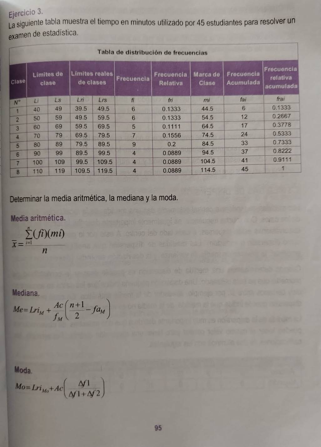 La siguiente tabla muestra el tiempo en minutos utilizado por 45 estudiantes para resolver un
examen de estadística.
Determinar la media aritmética, la mediana y la moda.
Media aritmética.
overline x=frac (sumlimits _i=1)^n(fi)(mi)n
Mediana.
Me=Lri_M+frac Acf_M( (n+1)/2 -fa_M)
Moda.
Mo=Lri_Mo+Ac( △ f1/△ f1+△ f'2 )
95