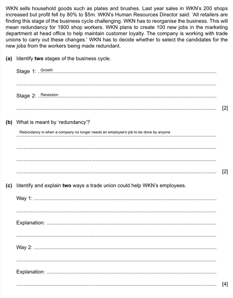 WKN sells household goods such as plates and brushes. Last year sales in WKN's 200 shops 
increased but profit fell by 80% to $5m. WKN’s Human Resources Director said: ‘All retailers are 
finding this stage of the business cycle challenging. WKN has to reorganise the business. This will 
mean redundancy for 1800 shop workers. WKN plans to create 100 new jobs in the marketing 
department at head office to help maintain customer loyalty. The company is working with trade 
unions to carry out these changes.' WKN has to decide whether to select the candidates for the 
new jobs from the workers being made redundant. 
(a) Identify two stages of the business cycle. 
Stage 1: ..Growth_ 
_ 
Stage 2: ..Recession_ 
_[2] 
(b) What is meant by ‘redundancy’? 
_ 
Redundancy is when a company no longer needs an employee's job to be done by anyone 
_ 
_ 
_[2] 
(c) Identify and explain two ways a trade union could help WKN’s employees. 
Way 1:_ 
_ 
Explanation:_ 
_ 
Way 2:_ 
_ 
Explanation:_ 
_[4]
