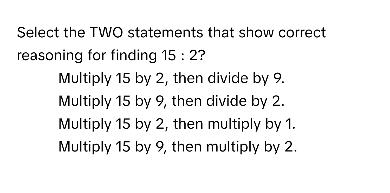 Select the TWO statements that show correct reasoning for finding 15 : 2?

1) Multiply 15 by 2, then divide by 9. 
2) Multiply 15 by 9, then divide by 2. 
3) Multiply 15 by 2, then multiply by 1. 
4) Multiply 15 by 9, then multiply by 2.