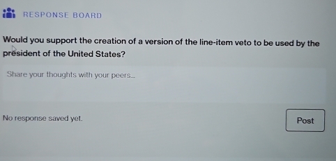 RESPONSE BOARD 
Would you support the creation of a version of the line-item veto to be used by the 
president of the United States? 
Share your thoughts with your peers... 
No response saved yet. Post