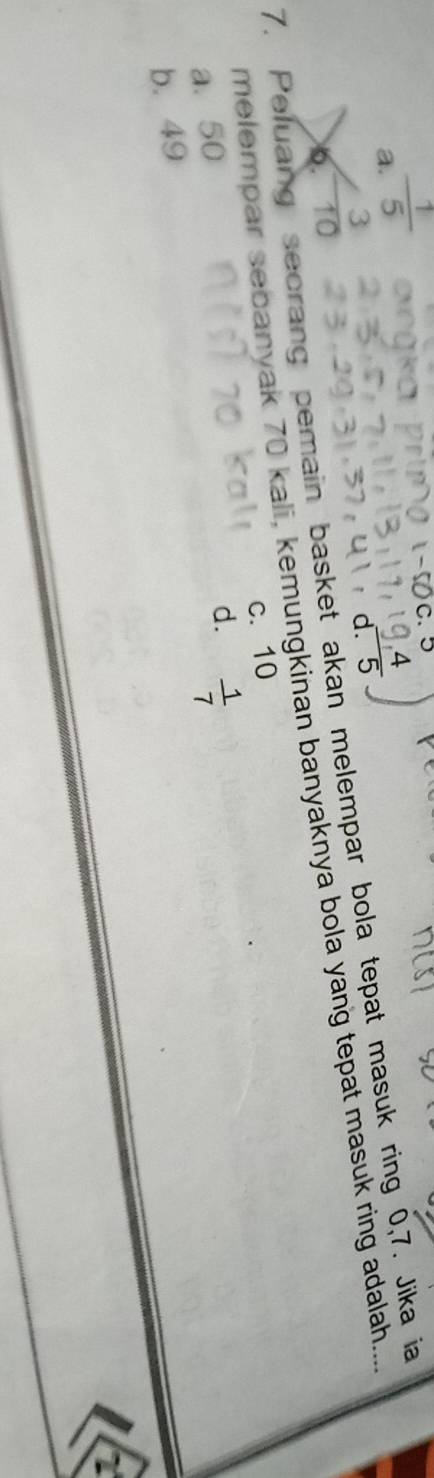 a  1/5 
d.
7. Peluang secrang pemain basket akan melempar bola tepat masuk ring 0, 7. Jika ia
6 - 3/10 
melempar sebanyak 70 kali, kemungkinan banyaknya bola yang tepat masuk ring adalah.....
a. 50 c. 10
b. 49 d.  1/7 