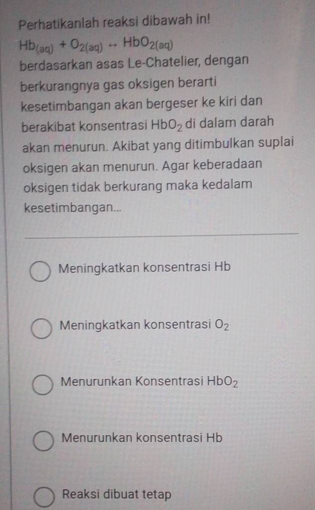 Perhatikanlah reaksi dibawah in!
Hb_(aq)+O_2(aq)rightarrow HbO_2(aq)
berdasarkan asas Le-Chatelier, dengan
berkurangnya gas oksigen berarti
kesetimbangan akan bergeser ke kiri dan
berakibat konsentrasi HbO_2 di dalam darah
akan menurun. Akibat yang ditimbulkan suplai
oksigen akan menurun. Agar keberadaan
oksigen tidak berkurang maka kedalam
kesetimbangan...
Meningkatkan konsentrasi Hb
Meningkatkan konsentrasi O_2
Menurunkan Konsentrasi HbO_2
Menurunkan konsentrasi Hb
Reaksi dibuat tetap