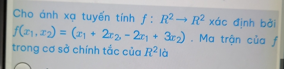 Cho ánh xạ tuyến tính f:R^2to R^2 Xdot C c định bởi
f(x_1,x_2)=(x_1+2x_2,-2x_1+3x_2). Ma trận của f 
trong cơ sở chính tắc của R^2 là