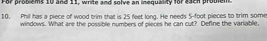 For problems 10 and 11, write and solve an inequality for each problem. 
10. Phil has a piece of wood trim that is 25 feet long. He needs 5-foot pieces to trim some 
windows. What are the possible numbers of pieces he can cut? Define the variable.