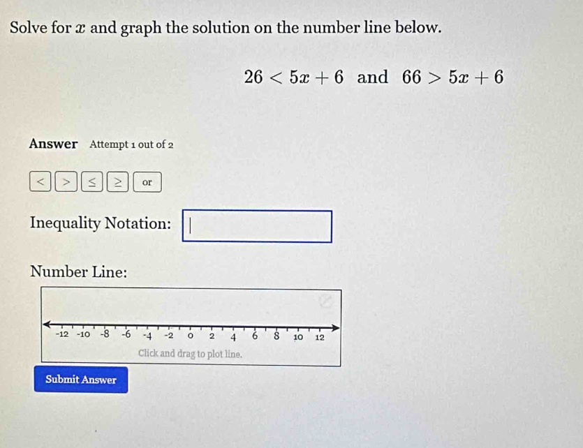 Solve for x and graph the solution on the number line below.
26<5x+6 and 66>5x+6
Answer Attempt 1 out of 2
or 
Inequality Notation: 
□ 
Number Line: 
Submit Answer