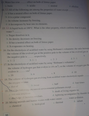 Water has a/an _effect on both of litmus paper.
a. basie b. acidic c. neutral d.alkaline
14. All of the following are among the properties of water except_
a. it has a neutral effect on both of litmus paper.
b. it is a polar compound.
c. its volume increases by freezing
d. it decomposes by heat into its elements.
15. € A liquid boils at 100°C. What is the other property, which confirms that it is pure
water ?_
a. Sugar dissolves in it.
b. Its density decreases on freezing.
c. It has a neutral effect on both of litmus paper.
d. It evaporates on heating.
16. On the electrolysis of acidified water by using Hofmann's voltameter, the ratio betwee
the volume of the evolved gas at the positive pole to the volume of the evolved gas at
the negative pole is _respectively.
a. 1:2 b. 1:1 c. 2:1 d. 3:1
17. In the electrolysis of acidified water by using “Hofmann’s voltameter”,
the volume of hydrogen gas that evolves is (16cm^3) , so the volume of oxygen gas th
evolves is _ cm^3 c. 8 d. 10
a. 16 b. 6
18. The volume of hydrogen gas evolving from acidified water electrolysis equals_
the oxygen volume
a. that of b.twice c. half d. four times
19. All of the following are natural environmental pollutants except ,,.,
a. volcanic eruptions b. death of living organis ns.
c. discharge of factories residues. d. lightning accompanied by thunder st
20. Mixing animals and human wastes with water causes .......... water pollution.
a. chemical b. biological c. thermal d. radiant
96