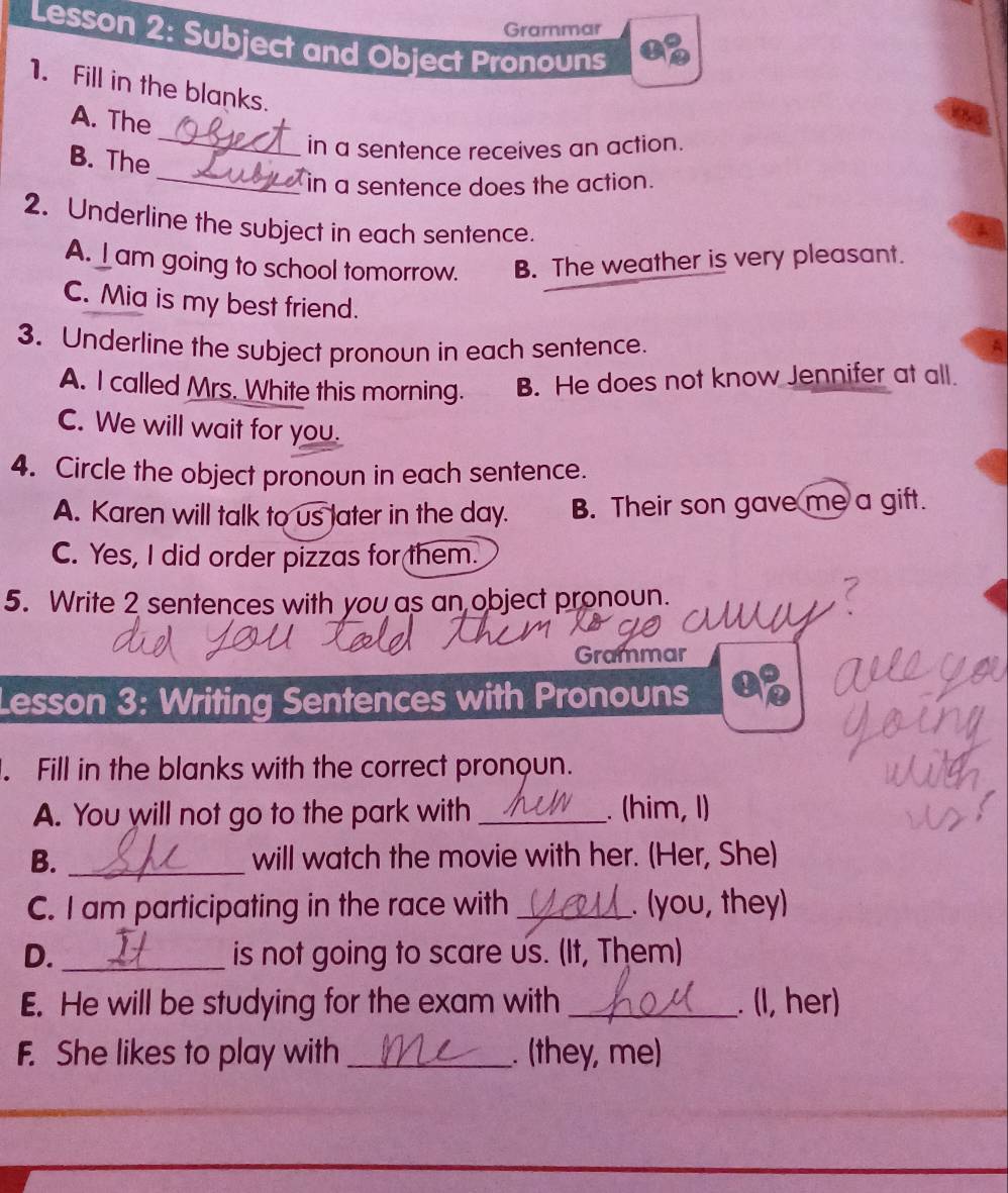 Grammar
Lesson 2: Subject and Object Pronouns
1. Fill in the blanks.
A. The
in a sentence receives an action.
_
B. The
_
in a sentence does the action.
2. Underline the subject in each sentence.
A. ⊥am going to school tomorrow. B. The weather is very pleasant.
C. Mia is my best friend.
3. Underline the subject pronoun in each sentence. A
A. I called Mrs. White this morning. B. He does not know Jennifer at all.
C. We will wait for you.
4. Circle the object pronoun in each sentence.
A. Karen will talk to us later in the day. B. Their son gave me a gift.
C. Yes, I did order pizzas for them.
5. Write 2 sentences with you as an object pronoun.
Grammar
Lesson 3: Writing Sentences with Pronouns
. Fill in the blanks with the correct pronoun.
A. You will not go to the park with _. (him, 1)
B. _will watch the movie with her. (Her, She)
C. I am participating in the race with_ . (you, they)
D. _is not going to scare us. (It, Them)
E. He will be studying for the exam with _. (I, her)
F. She likes to play with _. (they, me)