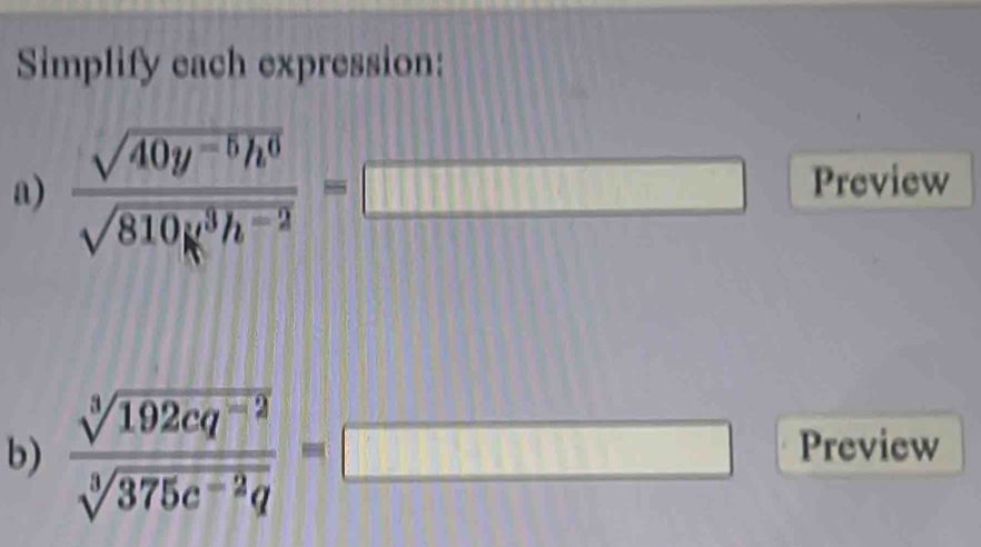 Simplify each expression: 
a)  (sqrt(40y^(-5)h^6))/sqrt(810g^3h^(-2)) =□ Preview 
b)  (sqrt[3](192cq^(-2)))/sqrt[3](375c^(-2)q) =□ Preview