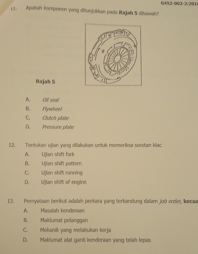 G452-002-2:201
11. Apakah komponen yang ditunjukkan pada Rajah 5 dibawah?
Rajah 5
A. Oil seal
B. Flywheel
C. Clutch plate
D. Pressure plate
12. Tentukan ujian yang dilakukan untuk memeriksa seretan klac
A. Ujian shift fork
B. Ujian shift pattern
C. Ujian shift running
D. Ujian shift of engine
13. Pernyataan berikut adalah perkara yang terkandung dalam job order, kecua
A. Masalah kenderaan
B. Maklumat pelanggan
C. Mekanik yang melakukan kerja
D. Maklumat alat ganti kenderaan yang telah lepas