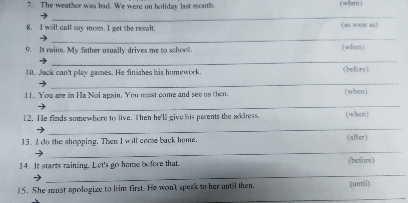 The weather was bad. We were on holiday last month. (when) 
_ 
8. I will call my mom. I get the result. 
(as soon as) 
_ 
9. It rains. My father usually drives me to school. 
(when) 
_ 
10. Jack can't play games. He finishes his homework. 
(before) 
_ 
11. You are in Ha Noi again. You must come and see us then. 
(when) 
_ 
12. He finds somewhere to live. Then he'll give his parents the address. (when) 
_ 
13. I do the shopping. Then I will come back home. (after) 
_ 
14. It starts raining. Let's go home before that. 
(before) 
_ 
_ 
15. She must apologize to him first. He won't speak to her until then. 
(until)