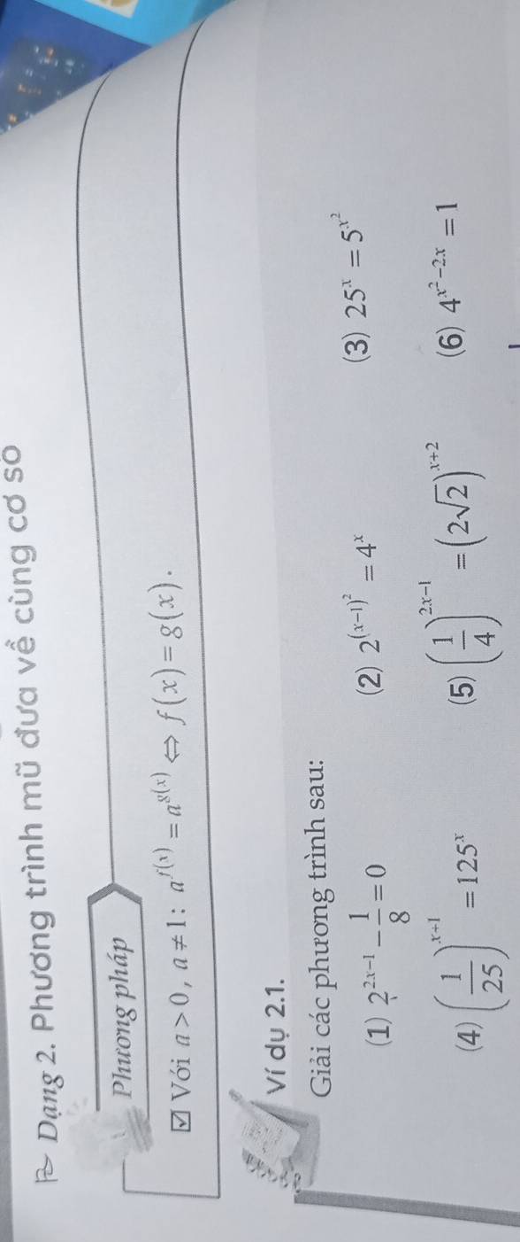 Dạng 2. Phương trình mũ đưa về cùng cơ số 
Phương pháp 
Với a>0, a!= 1 : a^(f(x))=a^(g(x)) f(x)=g(x). 
Ví dụ 2.1. 
Giải các phương trình sau: 
(1) 2^(2x-1)- 1/8 =0
(2) 2^((x-1)^2)=4^x
(3) 25^x=5^(x^2)
(4) ( 1/25 )^x-1=125^x (5) ( 1/4 )^2x-1=(2sqrt(2))^x+2 (6) 4^(x^2)-2x=1