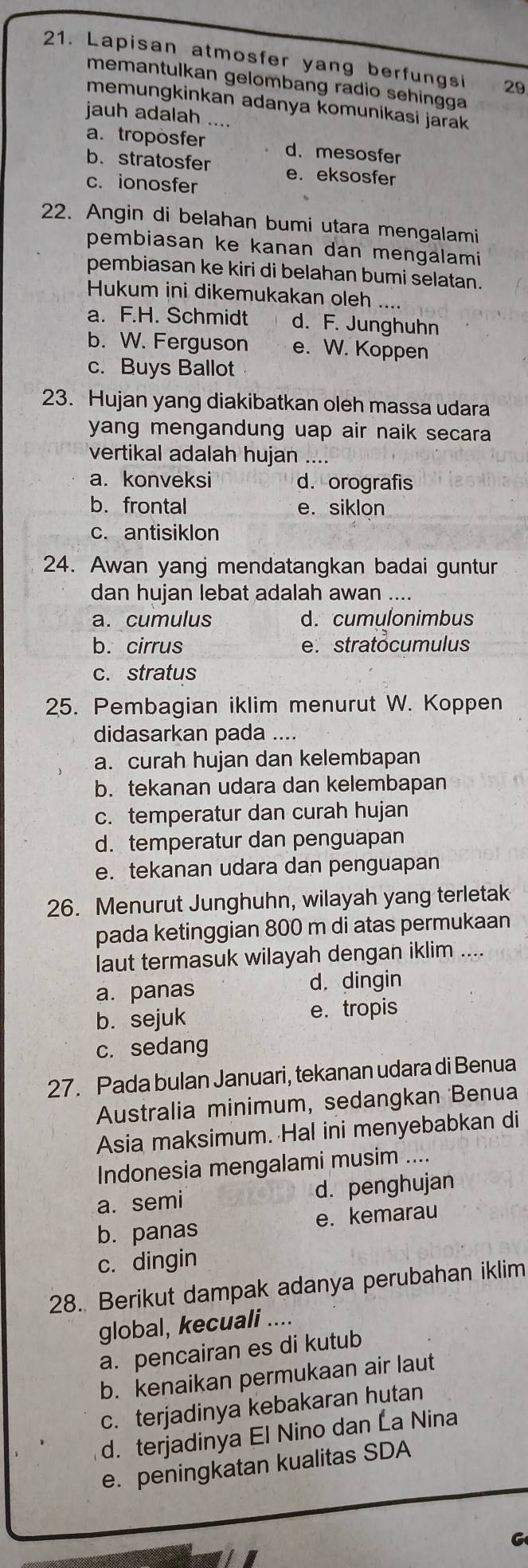 Lapisan atmosfer yang berfungsi 29
memantulkan gelombang radio sehingga
memungkinkan adanya komunikasi jarak 
jauh adalah ....
a. troposfer d.mesosfer
b. stratosfer e. eksosfer
c. ionosfer
22. Angin di belahan bumi utara mengalami
pembiasan ke kanan dan mengalami
pembiasan ke kiri di belahan bumi selatan.
Hukum ini dikemukakan oleh
a. F.H. Schmidt d. F. Junghuhn
b. W. Ferguson e. W. Koppen
c. Buys Ballot
23. Hujan yang diakibatkan oleh massa udara
yang mengandung uap air naik secara 
vertikal adalah hujan …
a. konveksi d. orografis
b. frontal e. siklon
c. antisiklon
24. Awan yang mendatangkan badai guntur
dan hujan lebat adalah awan ....
a. cumulus d. cumulonimbus
b. cirrus e. stratocumulus
c. stratus
25. Pembagian iklim menurut W. Koppen
didasarkan pada …
a. curah hujan dan kelembapan
b. tekanan udara dan kelembapan
c. temperatur dan curah hujan
d. temperatur dan penguapan
e. tekanan udara dan penguapan
26. Menurut Junghuhn, wilayah yang terletak
pada ketinggian 800 m di atas permukaan
laut termasuk wilayah dengan iklim .
a. panas d, dingin
b. sejuk e. tropis
c. sedang
27. Pada bulan Januari, tekanan udara di Benua
Australia minimum, sedangkan Benua
Asia maksimum. Hal ini menyebabkan di
Indonesia mengalami musim ....
a. semi d. penghujan
b. panas e. kemarau
c. dingin
28. Berikut dampak adanya perubahan iklim
global, kecuali ....
a. pencairan es di kutub
b. kenaikan permukaan air laut
c. terjadinya kebakaran hutan
d. terjadinya El Nino dan La Nina
e. peningkatan kualitas SDA