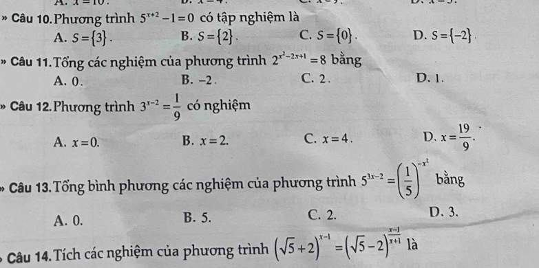 x=10. 
* Câu 10.Phương trình 5^(x+2)-1=0 có tập nghiệm là
A. S= 3. B. S= 2. C. S= 0. D. S= -2. 
* Câu 11.Tổng các nghiệm của phương trình 2^(x^2)-2x+1=8 bằng
A. 0. B. -2. C. 2. D. 1.
* Câu 12.Phương trình 3^(x-2)= 1/9  có nghiệm
A. x=0. B. x=2. C. x=4. D. x= 19/9 . 
Câu 13. Tổng bình phương các nghiệm của phương trình 5^(3x-2)=( 1/5 )^-x^2 bằng
A. 0. B. 5. C. 2.
D. 3.
Câu 14. Tích các nghiệm của phương trình (sqrt(5)+2)^x-1=(sqrt(5)-2)^ (x-1)/x+1  là