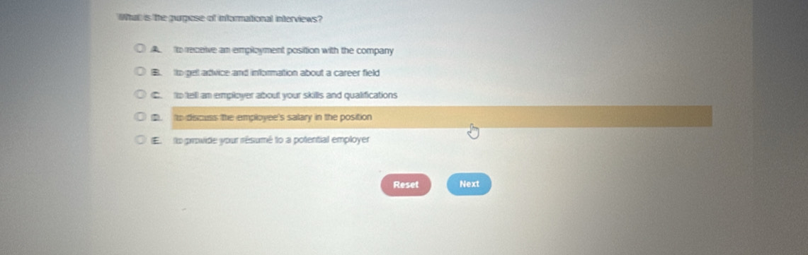 What is the purpose of informational interviews?
to receive an employment position with the company
B tto pell advice and information about a career field
C. to tell an employer about your skills and qualifications. to discuss the employee's salary in the position
E o provide your résumé to a potential employer
Reset Next