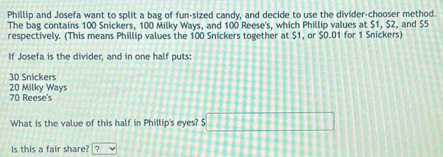 Phillip and Josefa want to split a bag of fun-sized candy, and decide to use the divider-chooser method.
The bag contains 100 Snickers, 100 Milky Ways, and 100 Reese's, which Phillip values at $1, $2, and $5
respectively. (This means Phillip values the 100 Snickers together at $1, or $0.01 for 1 Snickers)
If Josefa is the divider, and in one half puts:
30 Snickers
20 Milky Ways
70 Reese's
What is the value of this half in Phillip's eyes? $ □
Is this a fair share? ?