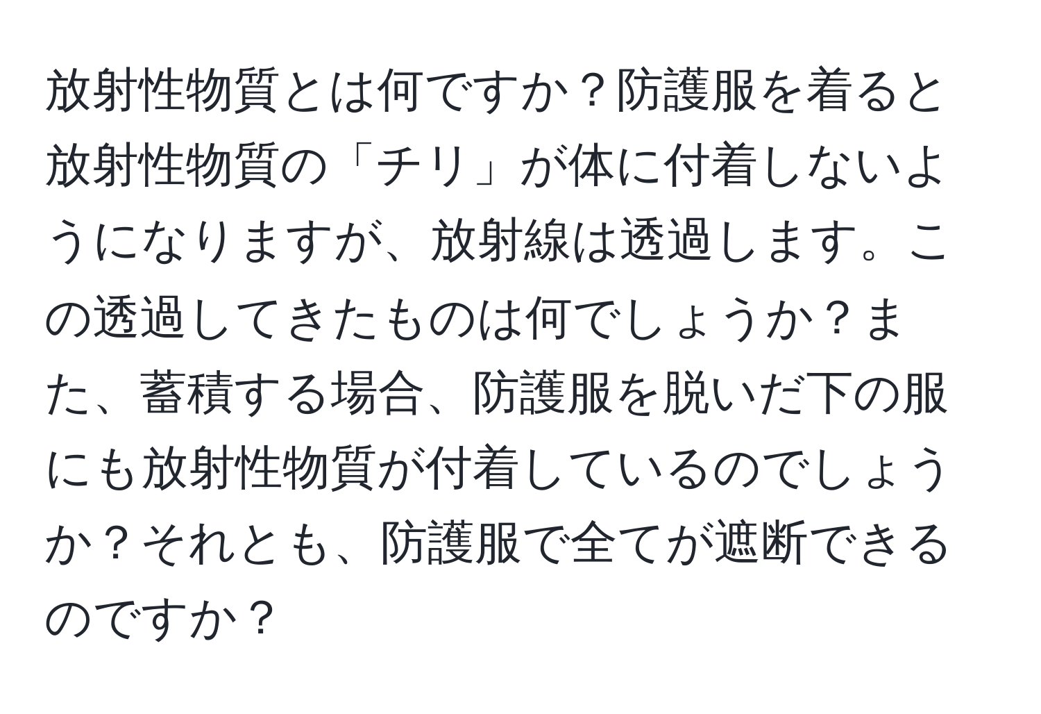 放射性物質とは何ですか？防護服を着ると放射性物質の「チリ」が体に付着しないようになりますが、放射線は透過します。この透過してきたものは何でしょうか？また、蓄積する場合、防護服を脱いだ下の服にも放射性物質が付着しているのでしょうか？それとも、防護服で全てが遮断できるのですか？