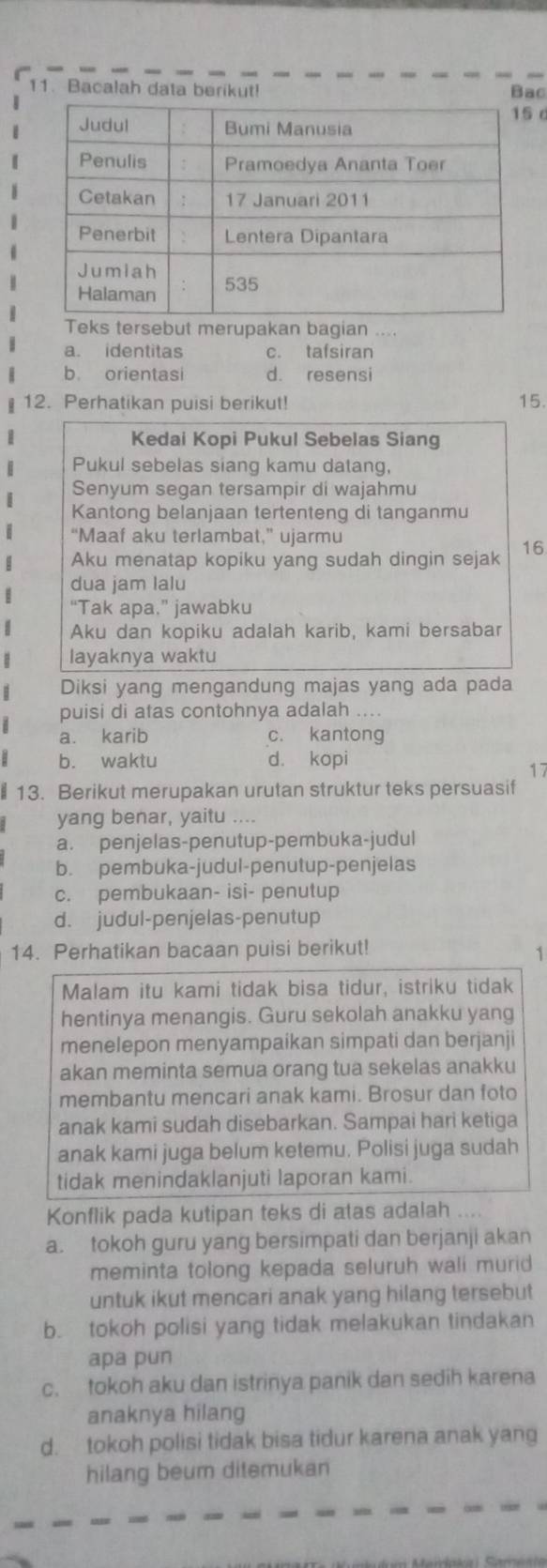 Bacalah data berikut! Bac
 
Teks tersebut merupakan bagian ....
a. identitas c. tafsiran
b. orientasi d. resensi
12. Perhatikan puisi berikut! 15.
Kedai Kopi Pukul Sebelas Siang
Pukul sebelas siang kamu datang,
Senyum segan tersampir di wajahmu
Kantong belanjaan tertenteng di tanganmu
“Maaf aku terlambat,” ujarmu
Aku menatap kopiku yang sudah dingin sejak 16
dua jam lalu
“Tak apa.” jawabku
Aku dan kopiku adalah karib, kami bersabar
layaknya waktu
Diksi yang mengandung majas yang ada pada
puisi di atas contohnya adalah ....
a. karib c. kantong
b. waktu d. kopi
17
§ 13. Berikut merupakan urutan struktur teks persuasif
yang benar, yaitu ....
a. penjelas-penutup-pembuka-judul
b. pembuka-judul-penutup-penjelas
c. pembukaan- isi- penutup
d. judul-penjelas-penutup
14. Perhatikan bacaan puisi berikut!
1
Malam itu kami tidak bisa tidur, istriku tidak
hentinya menangis. Guru sekolah anakku yang
menelepon menyampaikan simpati dan berjanji
akan meminta semua orang tua sekelas anakku
membantu mencari anak kami. Brosur dan foto
anak kami sudah disebarkan. Sampai hari ketiga
anak kami juga belum ketemu. Polisi juga sudah
tidak menindaklanjuti laporan kami.
Konflik pada kutipan teks di atas adalah ....
a. tokoh guru yang bersimpati dan berjanji akan
meminta tolong kepada seluruh wali murid
untuk ikut mencari anak yang hilang tersebut
b. tokoh polisi yang tidak melakukan tindakan
apa pun
c. tokoh aku dan istrinya panik dan sedih karena
anaknya hilang
d. tokoh polisi tidak bisa tidur karena anak yang
hilang beum ditemukan