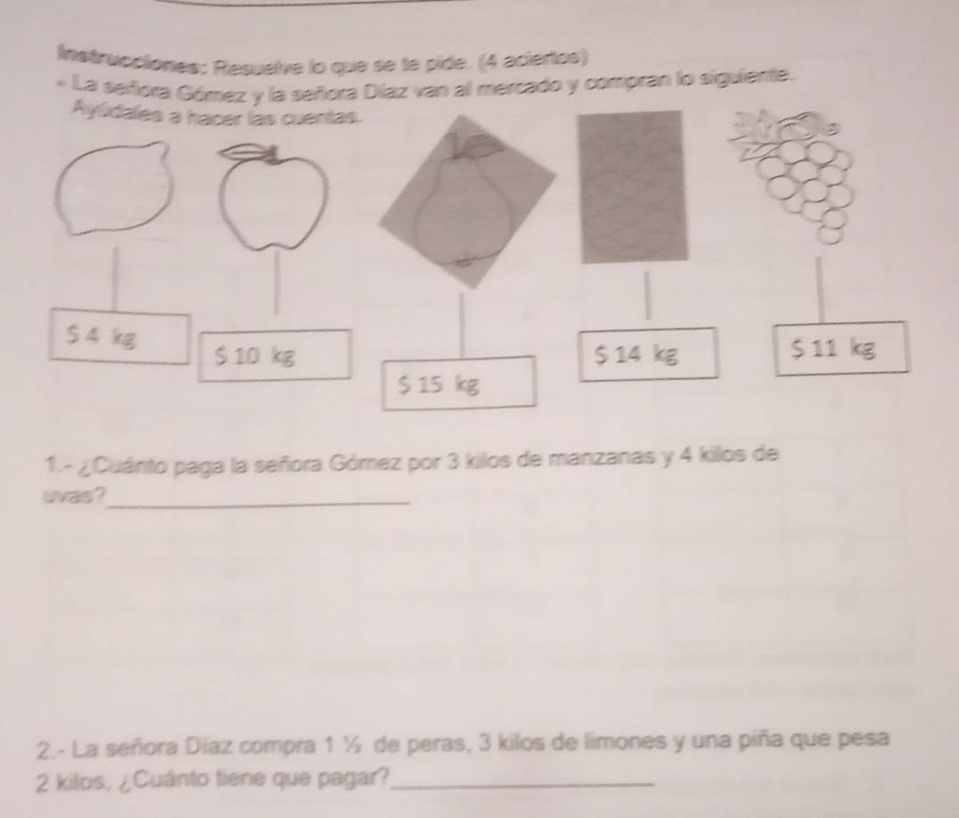 Instrucciones: Resuelve lo que se le pide. (4 aciertos) 
« La señora Díaz van al mercado y compran lo siguiente 
1.- ¿Cuánto paga la señora Gómez por 3 kilos de manzanas y 4 killos de 
uvas?_ 
2.- La señora Díaz compra 1 ½ de peras, 3 kilos de limones y una piña que pesa
2 kilos, ¿Cuánto tiene que pagar?_