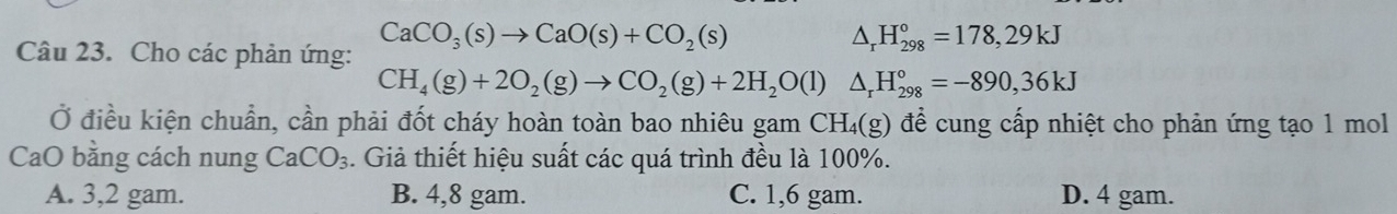 CaCO_3(s)to CaO(s)+CO_2(s)
Câu 23. Cho các phản ứng:
△ _rH_(298)°=178,29kJ
CH_4(g)+2O_2(g)to CO_2(g)+2H_2O(l)△ _rH_(298)°=-890,36kJ
Ở điều kiện chuẩn, cần phải đốt cháy hoàn toàn bao nhiêu gam CH₄(g) để cung cấp nhiệt cho phản ứng tạo 1 mol
CaO bằng cách nung CaCO_3. Giả thiết hiệu suất các quá trình đều là 100%.
A. 3, 2 gam. B. 4, 8 gam. C. 1,6 gam. D. 4 gam.