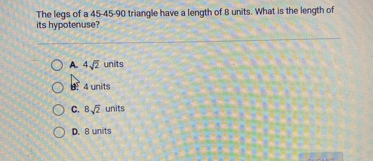 The legs of a 45 - 45 - 90 triangle have a length of 8 units. What is the length of
its hypotenuse?
A. 4sqrt(2) units
B4 units
C. 8sqrt(2) units
D. 8 units