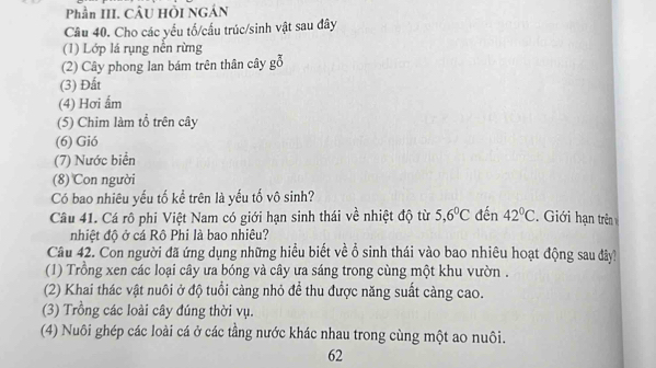 Phần III. CÂU HÒI NGÁN
Câu 40. Cho các yếu tố/cấu trúc/sinh vật sau đây
(1) Lớp lá rụng nền rừng
(2) Cây phong lan bám trên thân cây gỗ
(3) Đất
(4) Hơi ẩm
(5) Chim làm tổ trên cây
(6) Gió
(7) Nước biển
(8) Con người
Có bao nhiêu yếu tố kể trên là yếu tố vô sinh?
Câu 41. Cá rô phi Việt Nam có giới hạn sinh thái về nhiệt độ từ 5, 6°C đến 42°C. Giới hạn trên
nhiệt độ ở cá Rô Phi là bao nhiêu?
Câu 42. Con người đã ứng dụng những hiểu biết về ổ sinh thái vào bao nhiêu hoạt động sau đây?
(1) Trồng xen các loại cây ưa bóng và cây ưa sáng trong cùng một khu vườn .
(2) Khai thác vật nuôi ở độ tuổi càng nhỏ để thu được năng suất càng cao.
(3) Trồng các loài cây đúng thời vụ.
(4) Nuôi ghép các loài cá ở các tầng nước khác nhau trong cùng một ao nuôi.
62