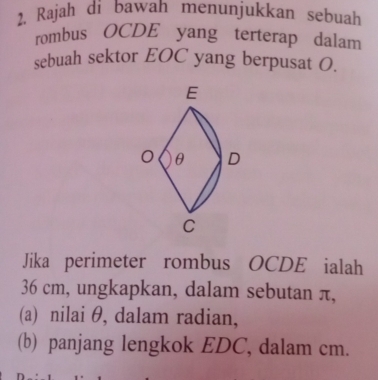 Rajah di bawah menunjukkan sebuah 
rombus OCDE yang terterap dalam 
sebuah sektor EOC yang berpusat O. 
Jika perimeter rombus OCDE ialah
36 cm, ungkapkan, dalam sebutan π, 
(a) nilai θ, dalam radian, 
(b) panjang lengkok EDC, dalam cm.