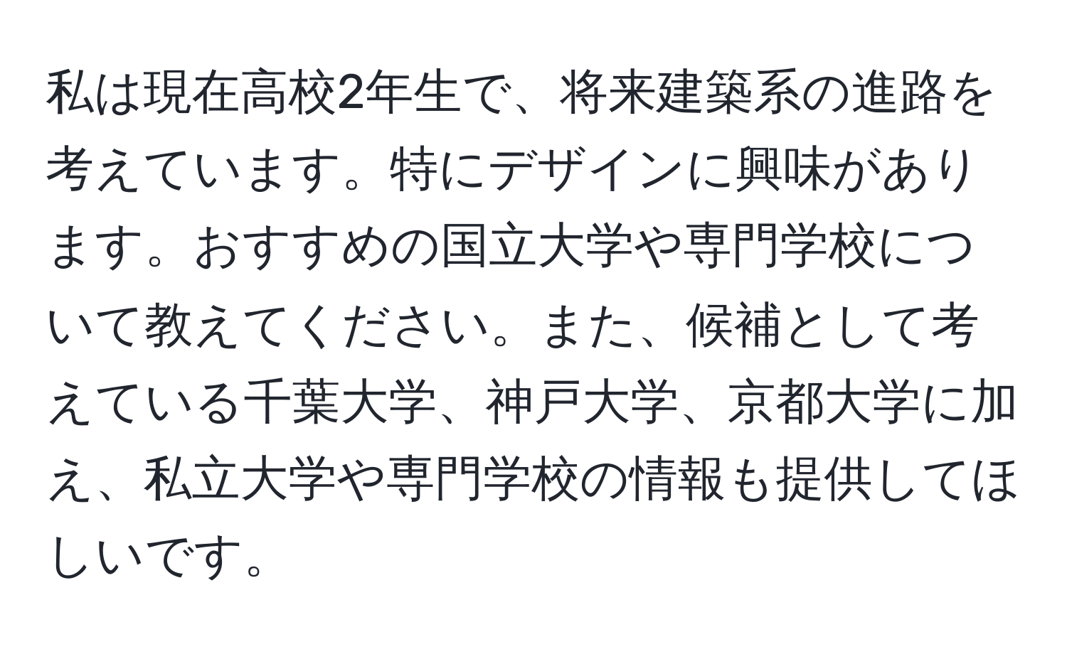 私は現在高校2年生で、将来建築系の進路を考えています。特にデザインに興味があります。おすすめの国立大学や専門学校について教えてください。また、候補として考えている千葉大学、神戸大学、京都大学に加え、私立大学や専門学校の情報も提供してほしいです。