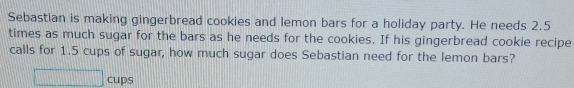 Sebastian is making gingerbread cookies and lemon bars for a holiday party. He needs 2.5
times as much sugar for the bars as he needs for the cookies. If his gingerbread cookie recipe
calls for 1.5 cups of sugar, how much sugar does Sebastian need for the lemon bars?
cups