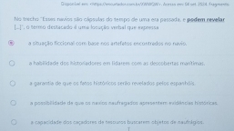 Disponível exs
a situação ficcional com base nos artefatos encontrados no navio.
a habilidade dos historiadores em lidarem com as descobertas manítimas.
a garantia de que os fatos históricos serão revelados pelos esparhóis.
a postibilidade de que os naxios naufragados apresentem evidências históricas.
a cagacidade dos caçadores de tesoutos buscarem objetos de saufnígios