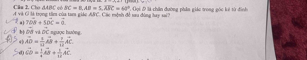 3=3,27 (phut).
Câu 2. Cho △ ABC có BC=8, AB=5, widehat ABC=60°. Gọi D là chân đường phân giác trong góc kẻ từ đinh
A và G là trọng tâm của tam giác ABC. Các mệnh đề sau đúng hay sai?
a) 7vector DB+5vector DC=vector 0.
b) vector DB và vector DC ngược hướng.
c) vector AD= 5/12 vector AB+ 7/12 vector AC.
d) vector GD= 1/4 vector AB+ 1/12 vector AC.