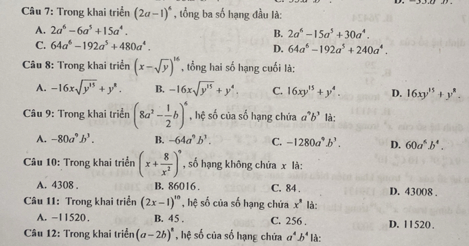 Trong khai triển (2a-1)^6 , tổng ba số hạng đầu là:
A. 2a^6-6a^5+15a^4.
B. 2a^6-15a^5+30a^4.
C. 64a^6-192a^5+480a^4.
D. 64a^6-192a^5+240a^4. 
Câu 8: Trong khai triển (x-sqrt(y))^16 , tổng hai số hạng cuối là:
A. -16xsqrt(y^(15))+y^8. B. -16xsqrt(y^(15))+y^4. C. 16xy^(15)+y^4. D. 16xy^(15)+y^8. 
Câu 9: Trong khai triển (8a^2- 1/2 b)^6 , hệ số của số hạng chứa a^9b^3 là:
A. -80a^9.b^3. B. -64a^9.b^3. C. -1280a^9.b^3. D. 60a^6.b^4. 
Câu 10: Trong khai triển (x+ 8/x^2 )^9 , số hạng không chứa x là:
A. 4308. B. 86016. C. 84. D. 43008.
Câu 11: Trong khai triển (2x-1)^10 , hệ số của số hạng chứa x^8 là:
A. -11520. B. 45. C. 256. D. 11520.
Câu 12: Trong khai triển (a-2b)^8 , hệ số của số hạng chứa a^4.b^4 là: