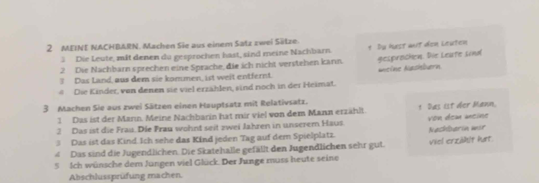 MEINE NACHBARN, Machen Sie aus einem Satz zwei Sätze. 
Die Leute, mit denen du gesprochen hast, sind meine Nachbarn. y Dự Hast mt den Lauten 
2 Die Nachbarn sprechen eine Sprache, die ich nicht verstehen kann. gespreichen. Die Leute sind 
3 Das Land, aus dem sie kommen, ist weit entfernt. Meine Nashbern 
4 Die Kinder, von denen sie viel erzählen, sind noch in der Heimat. 
3 Machen Sie aus zwei Sätzen einen Hauptsatz mit Relativsatz. 
1 Das ist der Marın. Meine Nachbarin hat mir viel von dem Mann erzählt. : Das ist der Mann, 
2 Das ist die Frau. Die Frau wohnt seit zwei Jahren in unserem Haus. von dem meine 
3 Das ist das Kind. Ich sehe das Kind jeden Tag auf dem Spielplatz. Nachbarin mir 
4 Das sind die Jugendlichen. Die Skatehalle gefällt den Jugendlichen sehr gut. viel erzählt hat. 
5 Ich wünsche dem Jungen viel Glück. Der Junge muss heute seine 
Abschlussprüfung machen.