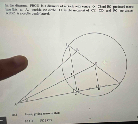 In the diagram, FBOE is a diameter of a circle with centre O. Chord EC produced meets 
line BA at A, outside the circle. D is the midpoint of CE. OD and FC are drawn.
AFBC is a cyclic quadrilateral. 
10.1 Prove, giving reasons, that: 
10.1.1 FC |] OD