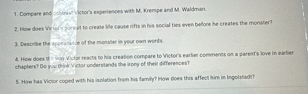 Compare and contrast Victor's experiences with M. Krempe and M. Waldman. 
2. How does Victor's pursuit to create life cause rifts in his social ties even before he creates the monster? 
3. Describe the appearance of the monster in your own words. 
4. How does the way Victor reacts to his creation compare to Victor's earlier comments on a parent's love in earlier 
chapters? Do you think Victor understands the irony of their differences? 
5. How has Victor coped with his isolation from his family? How does this affect him in Ingolstadt?