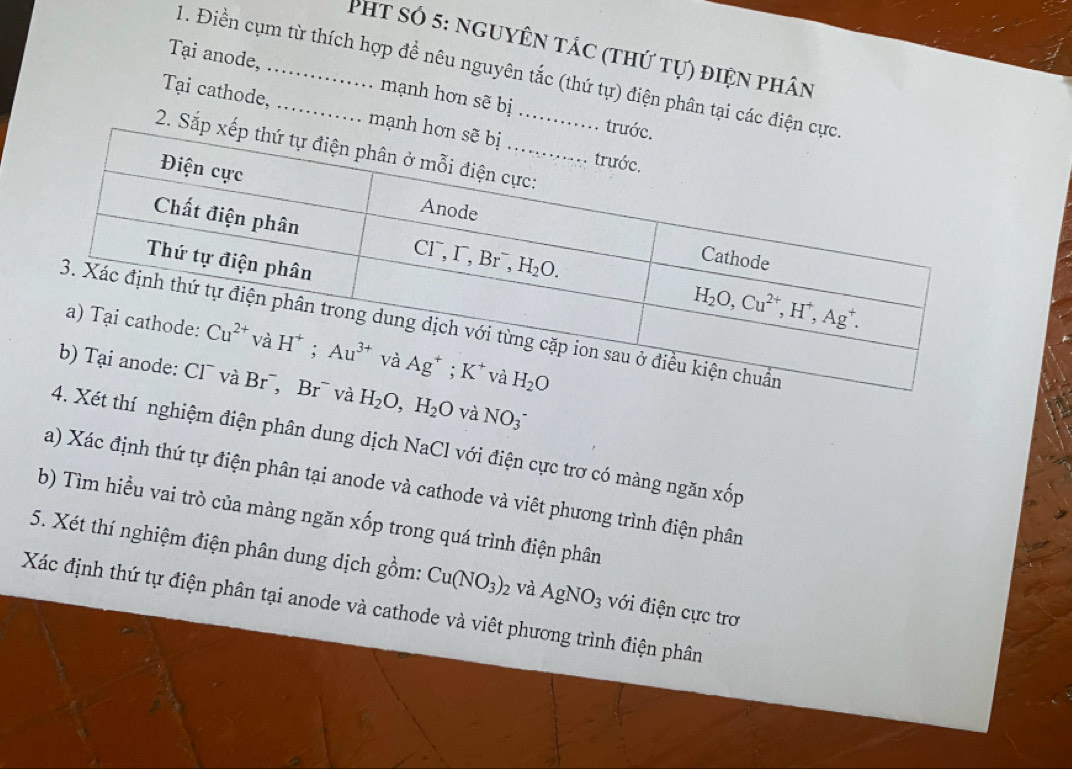 Pht só 5: nguyên tác (thứ tự) điện phân
1. Điền cụm từ thích hợp để nêu nguyên tắc (thứ tự) điện phân tại các điện
Tại anode, _mạnh hơn sẽ bị
Tại cathode, _mạnh 
. t
2. Sắp
H_2O,H_2O và NO_3^-
thí nghiệm điện phân dung dịch NaCl với điện cực trơ có màng ngăn xhat O n
a) Xác định thứ tự điện phân tại anode và cathode và viêt phương trình điện phân
b) Tìm hiều vai trò của màng ngăn xốp trong quá trình điện phân
5. Xét thí nghiệm điện phân dung dịch gồm: Cu(NO_3)_2 và AgNO_3 với điện cực trơ
Xác định thứ tự điện phân tại anode và cathode và viêt phương trình điện phân