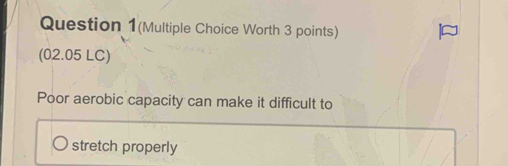 Question 1(Multiple Choice Worth 3 points) 
(02.05 LC) 
Poor aerobic capacity can make it difficult to 
stretch properly