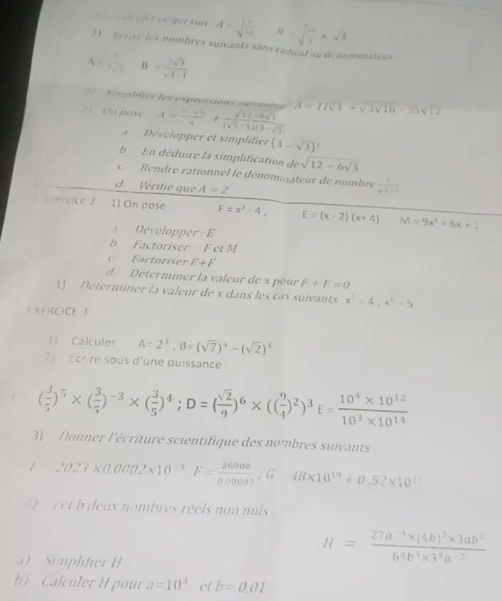 é a c o ler  ce qui suit A=sqrt(frac 1)16 B=sqrt(frac 2π )3* sqrt(3)
)  Fcrire les nombres suivants sans radical au dénominateur
A= 1/7sqrt(2)  B= 2sqrt(3)/sqrt(3-1) 
= Simplifier les expressions suivantes A=11sqrt(3)+sqrt(3sqrt 16)-55sqrt(12)
On pose A= sqrt(5)/4 + (sqrt(12)-6sqrt(3))/(sqrt(5)-1)(3-sqrt(3)) 
Développer et simplifier (3-sqrt(3))^2
b. En déduire la simplification de sqrt(12-6sqrt 3)
c Rendre rationnel le dénominateur de nombre  1/sqrt(3)-1 
d. Vérifie que A=2
xercice 2 1) On pose F=x^2-4, E=(x-2)(x+4) M=9x^2+6x+2
Développer : E
b Factoriser  F et M
c Factoriser E+F
d  Déterminer la valeur de x pour F+E=0
1) Determiner la valeur de x dans les cas suivants x^2=4,x^2=5
EXERCICE 3
1) Calculer A=2^3,B=(sqrt(7))^4-(sqrt(2))^4
2 Ecrire sous d'une puissance :
C ( 3/5 )^5* ( 3/5 )^-3* ( 3/5 )^4;D=( sqrt(2)/9 )^6* (( 9/4 )^2)^3E= (10^4* 10^(12))/10^3* 10^(14) 
3) Donner l'écriture scientifique des nombres suivants :
1 2023* 0.0002* 10^(-1)F= 26000/0.00002 ,G-48* 10^(19)+0.52* 10^(21)
et b deux nombres réels non nuls .
)  Simplifier H
H=frac 27a^(-4)* (4b)^2* 3ab^264b^3* 3^4a^(-2)
b) Calculer H pour d=10^3 et b=0,01