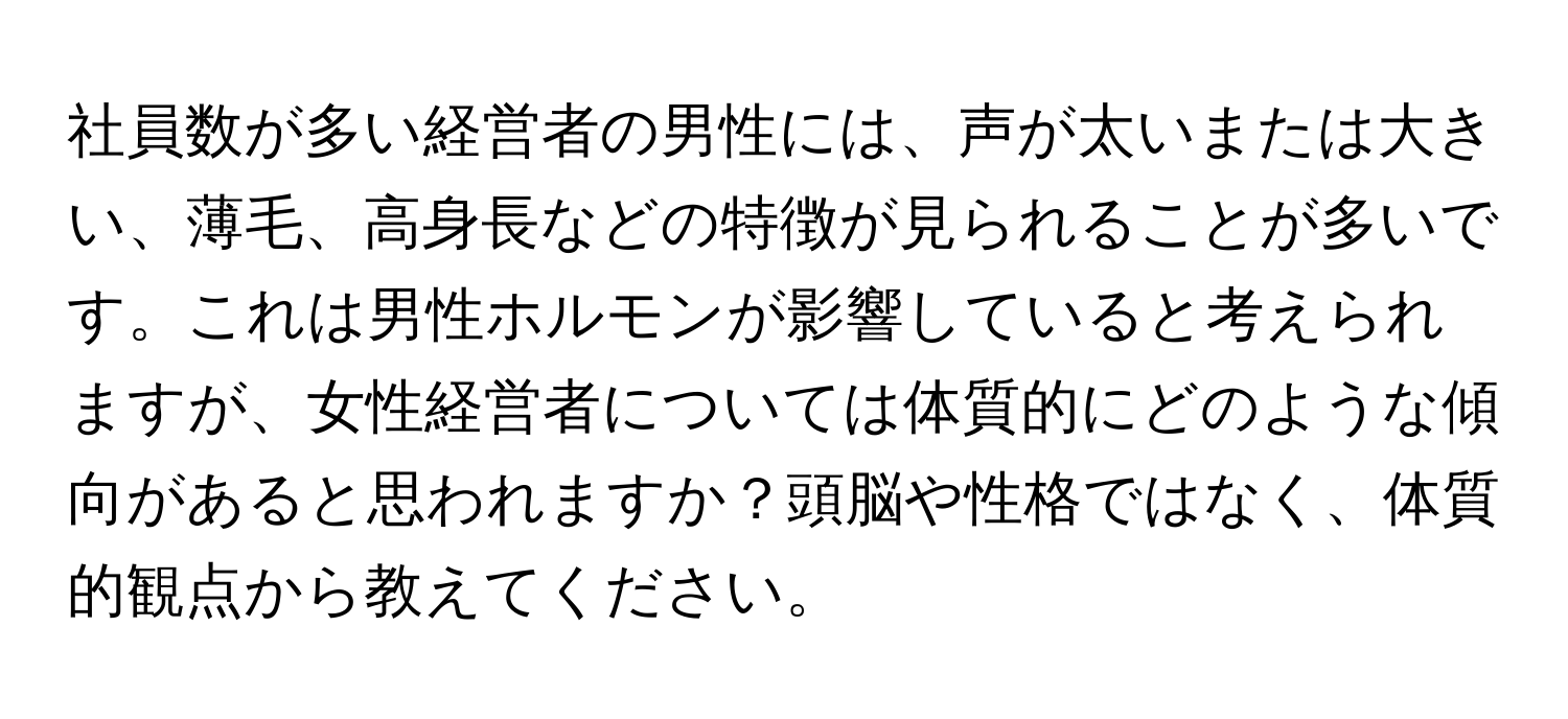 社員数が多い経営者の男性には、声が太いまたは大きい、薄毛、高身長などの特徴が見られることが多いです。これは男性ホルモンが影響していると考えられますが、女性経営者については体質的にどのような傾向があると思われますか？頭脳や性格ではなく、体質的観点から教えてください。