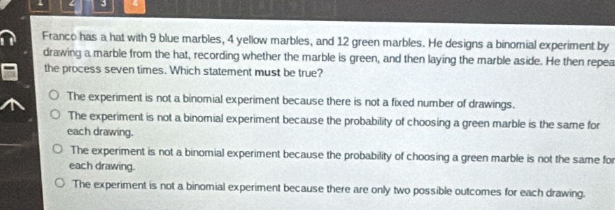 Franco has a hat with 9 blue marbles, 4 yellow marbles, and 12 green marbles. He designs a binornial experiment by
drawing a marble from the hat, recording whether the marble is green, and then laying the marble aside. He then repea
the process seven times. Which statement must be true?
The experiment is not a binomial experiment because there is not a fixed number of drawings.
The experiment is not a binomial experiment because the probability of choosing a green marble is the same for
each drawing.
The experiment is not a binomial experiment because the probability of choosing a green marble is not the same for
each drawing.
The experiment is not a binomial experiment because there are only two possible outcomes for each drawing.