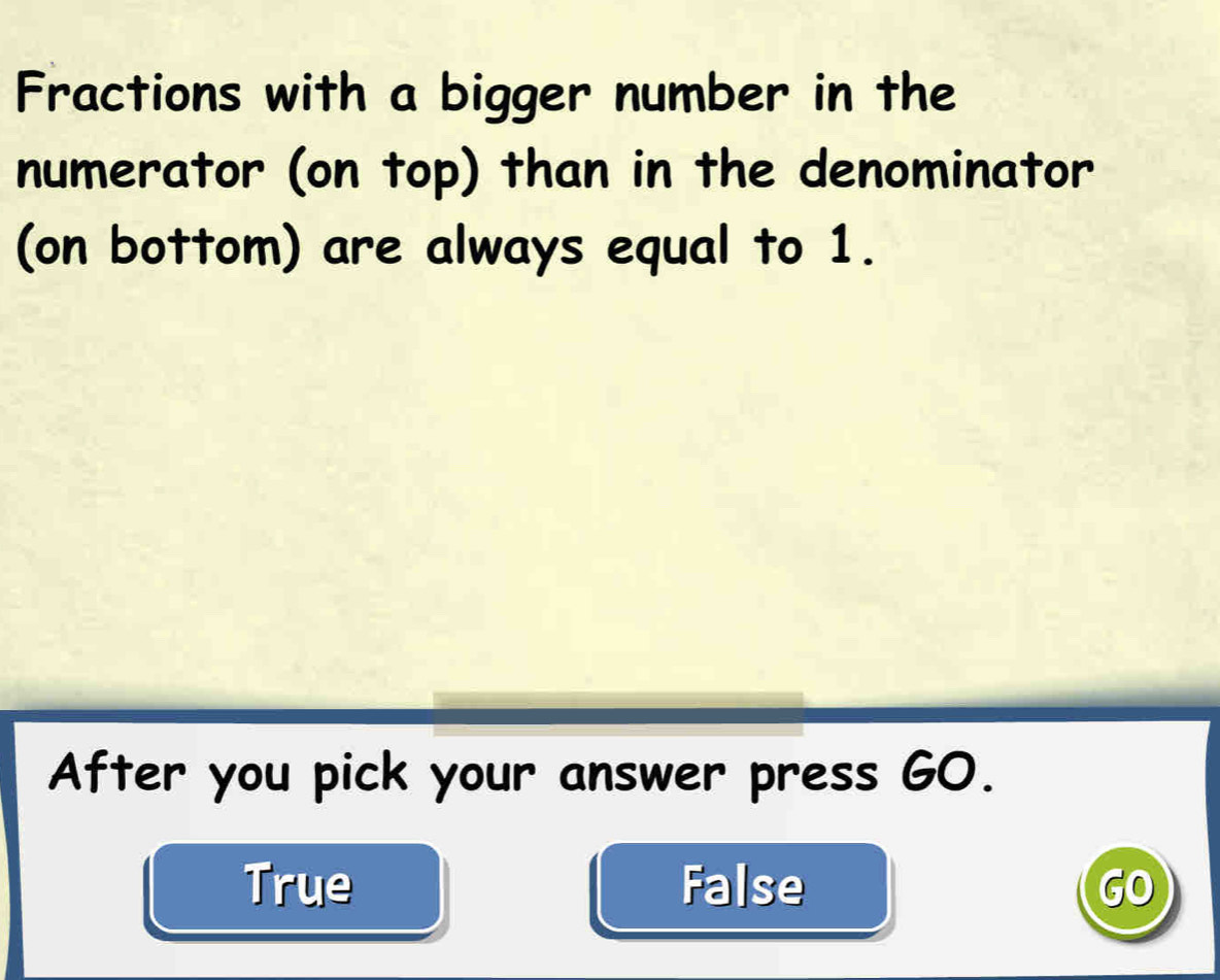 Fractions with a bigger number in the
numerator (on top) than in the denominator
(on bottom) are always equal to 1.
After you pick your answer press GO.
True False GO