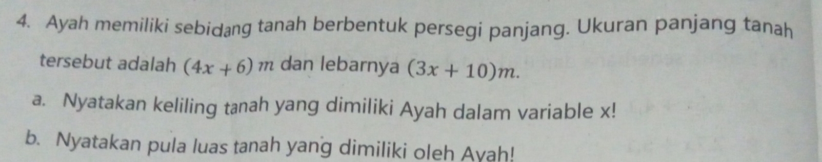 Ayah memiliki sebidang tanah berbentuk persegi panjang. Ukuran panjang tanah 
tersebut adalah (4x+6)m dan lebarnya (3x+10)m. 
a. Nyatakan keliling tanah yang dimiliki Ayah dalam variable x! 
b. Nyatakan pula luas tanah yang dimiliki oleh Ayah!