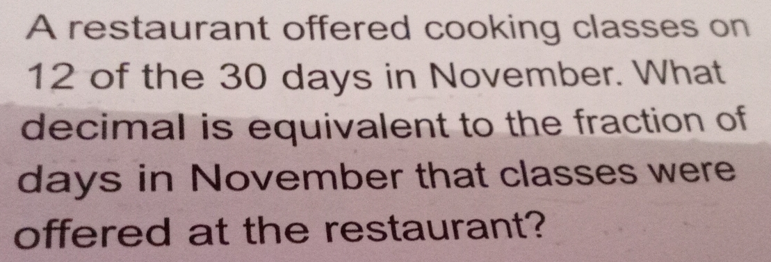 A restaurant offered cooking classes on
12 of the 30 days in November. What
decimal is equivalent to the fraction of
days in November that classes were
offered at the restaurant?