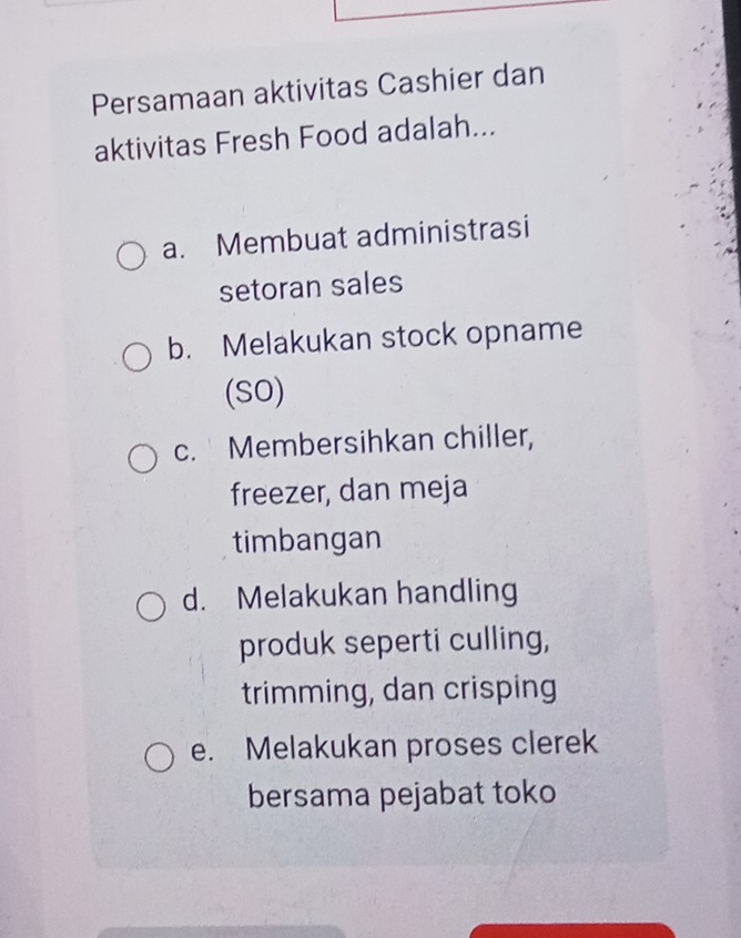 Persamaan aktivitas Cashier dan
aktivitas Fresh Food adalah...
a. Membuat administrasi
setoran sales
b. Melakukan stock opname
(SO)
c. Membersihkan chiller,
freezer, dan meja
timbangan
d. Melakukan handling
produk seperti culling,
trimming, dan crisping
e. Melakukan proses clerek
bersama pejabat toko