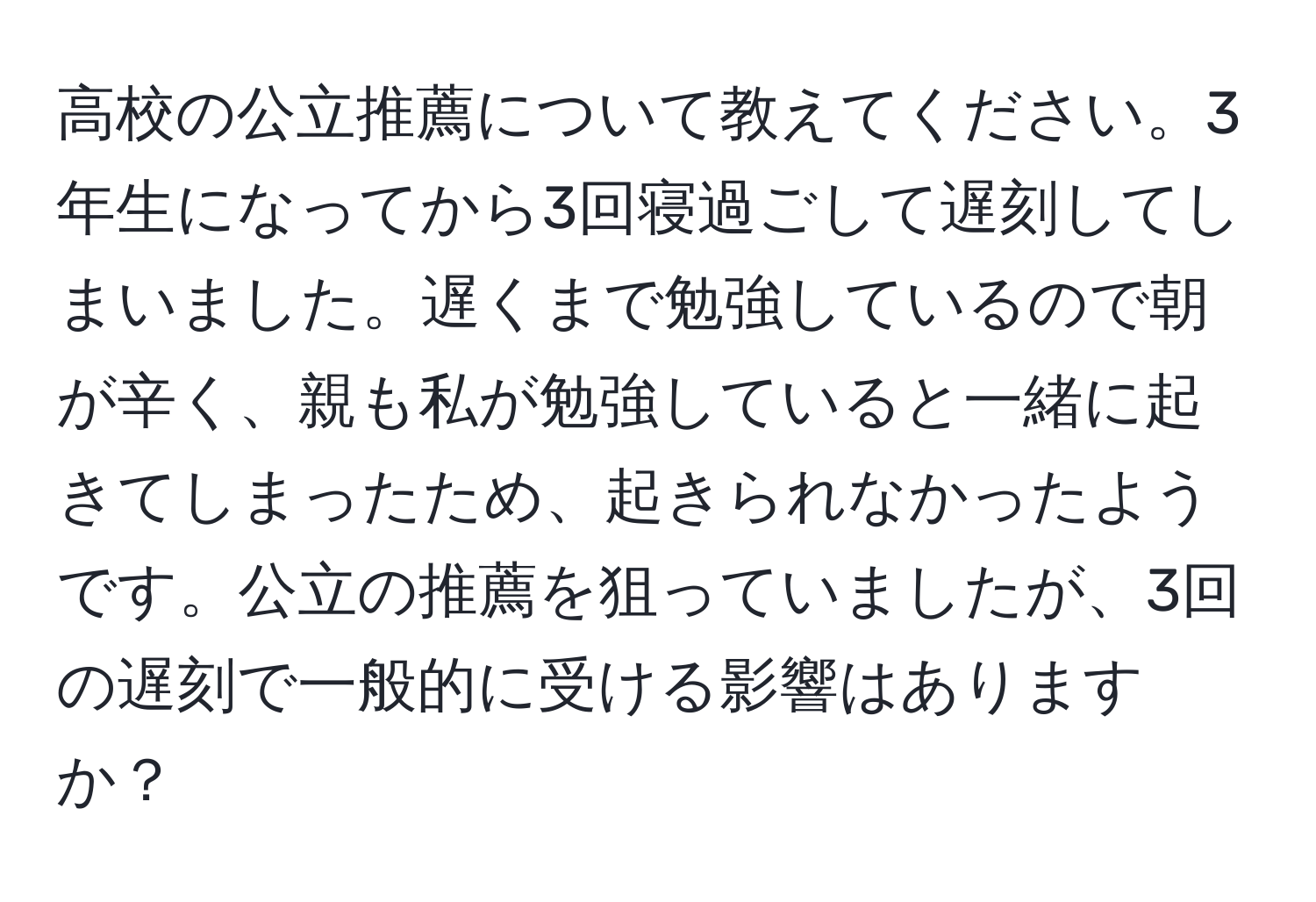 高校の公立推薦について教えてください。3年生になってから3回寝過ごして遅刻してしまいました。遅くまで勉強しているので朝が辛く、親も私が勉強していると一緒に起きてしまったため、起きられなかったようです。公立の推薦を狙っていましたが、3回の遅刻で一般的に受ける影響はありますか？