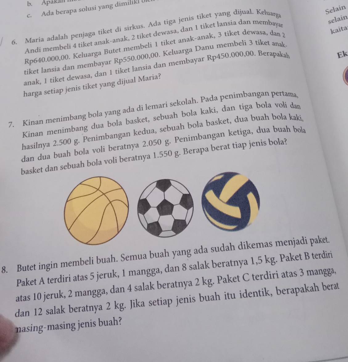 Apakan 
Selain
c. Ada berapa solusi yang dimiliki U
selain
6. Maria adalah penjaga tiket di sirkus. Ada tiga jenis tiket yang dijual. Keluarga
kaita
Andi membeli 4 tiket anak-anak, 2 tiket dewasa, dan 1 tiket lansia dan membayar
Rp640.000,00. Keluarga Butet membeli 1 tiket anak-anak, 3 tiket dewasa, dan 2
Ek
tiket lansia dan membayar Rp550.000,00. Keluarga Danu membeli 3 tiket anak
anak, 1 tiket dewasa, dan 1 tiket lansia dan membayar Rp450.000,00. Berapakah
harga setiap jenis tiket yang dijual Maria?
7. Kinan menimbang bola yang ada di lemari sekolah. Pada penimbangan pertama
Kinan menimbang dua bola basket, sebuah bola kaki, dan tiga bola voli dan
hasilnya 2.500 g. Penimbangan kedua, sebuah bola basket, dua buah bola kaki,
dan dua buah bola voli beratnya 2.050 g. Penimbangan ketiga, dua buah bola
basket dan sebuah bola voli beratnya 1.550 g. Berapa berat tiap jenis bola?
8. Butet ingin membeli buah. Semua buah yang ada sudah dikemas menjadi paket.
Paket A terdiri atas 5 jeruk, 1 mangga, dan 8 salak beratnya 1,5 kg. Paket B terdiri
atas 10 jeruk, 2 mangga, dan 4 salak beratnya 2 kg. Paket C terdiri atas 3 mangga,
dan 12 salak beratnya 2 kg. Jika setiap jenis buah itu identik, berapakah berat
nasing-masing jenis buah?