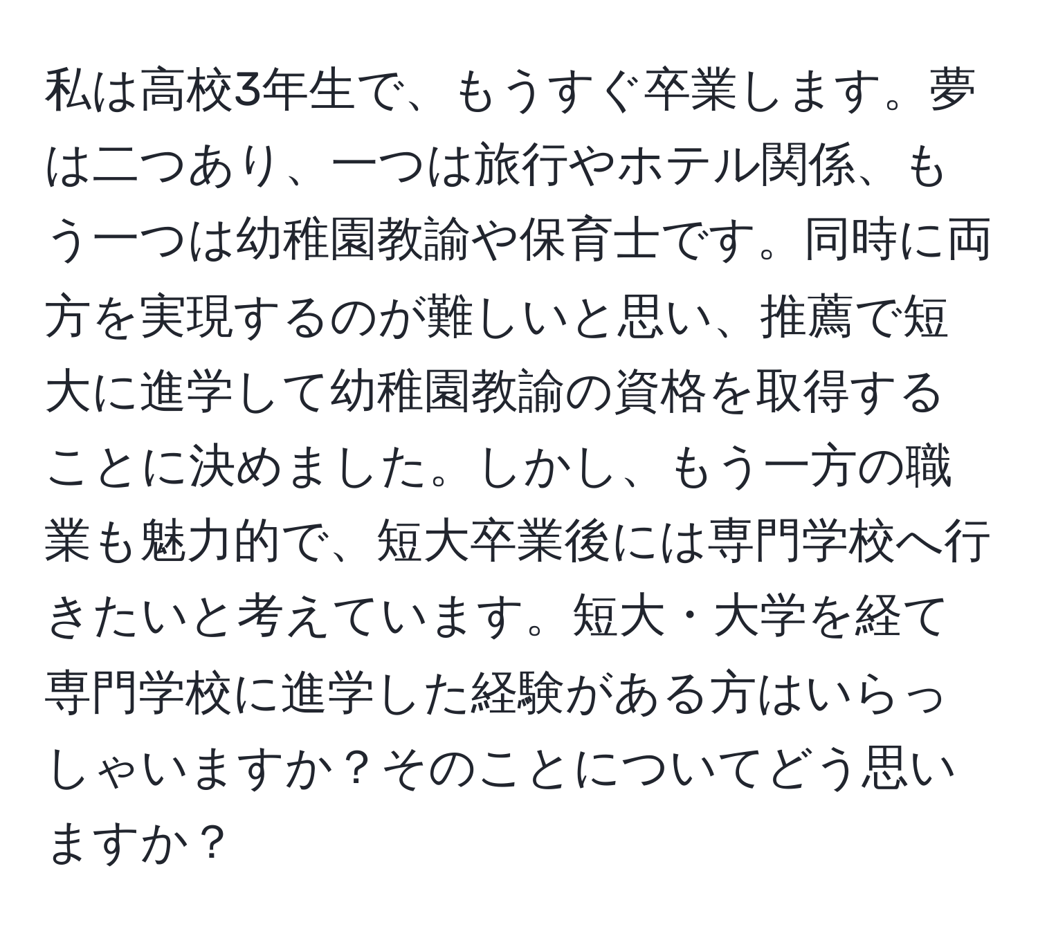 私は高校3年生で、もうすぐ卒業します。夢は二つあり、一つは旅行やホテル関係、もう一つは幼稚園教諭や保育士です。同時に両方を実現するのが難しいと思い、推薦で短大に進学して幼稚園教諭の資格を取得することに決めました。しかし、もう一方の職業も魅力的で、短大卒業後には専門学校へ行きたいと考えています。短大・大学を経て専門学校に進学した経験がある方はいらっしゃいますか？そのことについてどう思いますか？