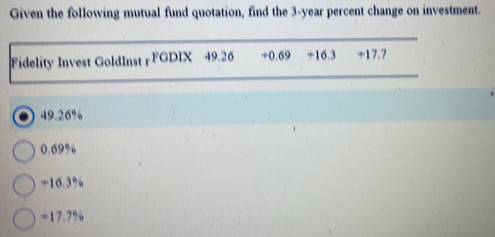 Given the following mutual fund quotation, find the 3-year percent change on investment.
Fidelity Invest GoldInst rFGDIX 49.26 + 0.69 +16.3 +17.7
49.26%
0.69%
+16.3%
+17.7%