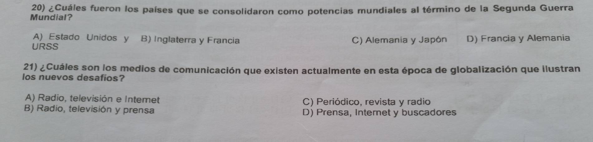 ¿Cuáles fueron los países que se consolidaron como potencias mundiales al término de la Segunda Guerra
Mundial?
A) Estado Unidos y B) Inglaterra y Francia C) Alemania y Japón D) Francia y Alemania
URSS
21) ¿Cuáles son los medios de comunicación que existen actualmente en esta época de globalización que ilustran
los nuevos desafios?
A) Radio, televisión e Intemet
C) Periódico, revista y radio
B) Radio, televisión y prensa
D) Prensa, Internet y buscadores