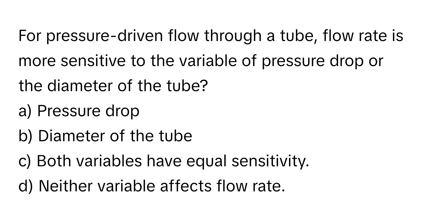 For pressure-driven flow through a tube, flow rate is more sensitive to the variable of pressure drop or the diameter of the tube?

a) Pressure drop 
b) Diameter of the tube 
c) Both variables have equal sensitivity. 
d) Neither variable affects flow rate.